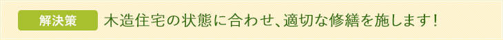 解決策 木造住宅の状態に合わせ、適切な修繕を施します！