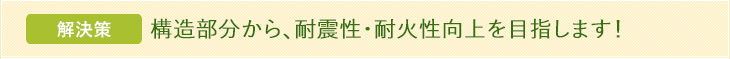 解決策 構造部分から、耐震性・耐火性向上を目指します！