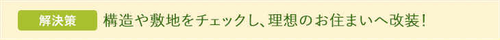解決策 構造や敷地をチェックし、理想のお住まいへ改装！