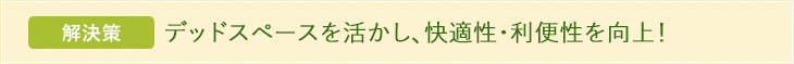 解決策 デッドスペースを活かし、快適性・利便性を向上！