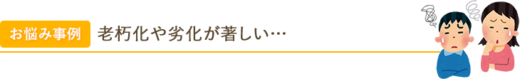 お悩み事例 老朽化や劣化が著しい… 築30年以上経っているため、老朽化や劣化が目立ってきたのが気になります…。