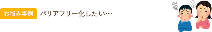 お悩み事例 バリアフリー化したい… 