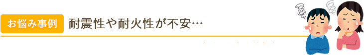 お悩み事例 耐震性や耐火性が不安… 木造住宅に引越したものの、十分な耐震性・耐火性があるのかわかりません…。