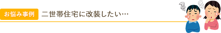 お悩み事例 二世帯住宅に改装したい… 高齢の親と一緒に住みたいけど、木造住宅を二世帯住宅に変更できる…？