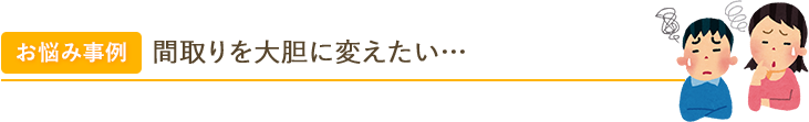 お悩み事例 間取りを大胆に変えたい… 和室の障子や床の間をなくして、生活動線をしっかりと確保したいのですが…。 