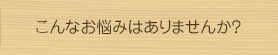 こんなお悩みはありませんか?