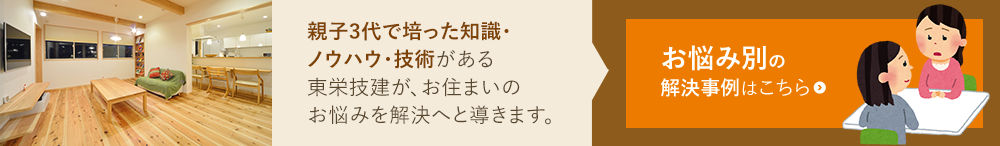 親子3代で培った知識・ ノウハウ・技術がある 東栄技建が、お住まいの お悩みを解決へと導きます。 お悩み別の 解決事例はこちら
