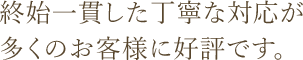 終始一貫した丁寧な対応が 多くのお客様に好評です。