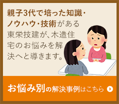 親子3代で培った知識・ ノウハウ・技術がある 東栄技建が、木造住 宅のお悩みを解 決へと導きます。