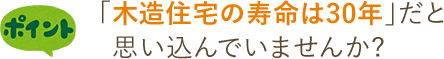 ポイント 「木造住宅の寿命は30年」だと   思い込んでいませんか?