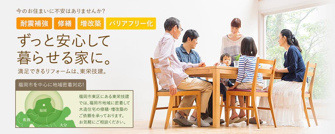 今のお住まいに不安はありませんか?耐震補強 修繕　増改築　バリアフリー化 ずっと安心して 暮らせる家に。満足できるリフォームは、東栄技建。 福岡市を中心に地域密着対応! 福岡市東区にある東栄技建では、福岡市地域に密着して木造住宅の修繕・増改築のご依頼を承っております。 お気軽にご相談ください。